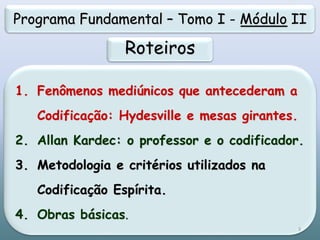 1. Fenômenos mediúnicos que antecederam a
Codificação: Hydesville e mesas girantes.
2. Allan Kardec: o professor e o codificador.
3. Metodologia e critérios utilizados na
Codificação Espírita.
4. Obras básicas.
Programa Fundamental – Tomo I - Módulo II
Roteiros
3
 