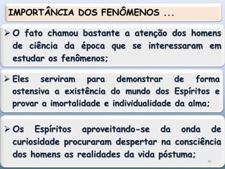  O fato chamou bastante a atenção dos homens
de ciência da época que se interessaram em
estudar os fenômenos;
IMPORTÂNCIA DOS FENÔMENOS ...
 Os Espíritos aproveitando-se da onda de
curiosidade procuraram despertar na consciência
dos homens as realidades da vida póstuma;
 Eles serviram para demonstrar de forma
ostensiva a existência do mundo dos Espíritos e
provar a imortalidade e individualidade da alma;
40
 