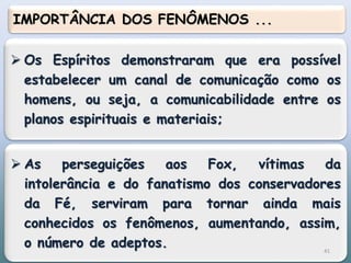  Os Espíritos demonstraram que era possível
estabelecer um canal de comunicação como os
homens, ou seja, a comunicabilidade entre os
planos espirituais e materiais;
 As perseguições aos Fox, vítimas da
intolerância e do fanatismo dos conservadores
da Fé, serviram para tornar ainda mais
conhecidos os fenômenos, aumentando, assim,
o número de adeptos.
IMPORTÂNCIA DOS FENÔMENOS ...
41
 