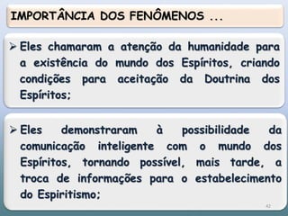  Eles chamaram a atenção da humanidade para
a existência do mundo dos Espíritos, criando
condições para aceitação da Doutrina dos
Espíritos;
 Eles demonstraram à possibilidade da
comunicação inteligente com o mundo dos
Espíritos, tornando possível, mais tarde, a
troca de informações para o estabelecimento
do Espiritismo;
IMPORTÂNCIA DOS FENÔMENOS ...
42
 