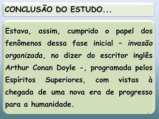 Estava, assim, cumprido o papel dos
fenômenos dessa fase inicial – invasão
organizada, no dizer do escritor inglês
Arthur Conan Doyle -, programada pelos
Espíritos Superiores, com vistas à
chegada de uma nova era de progresso
para a humanidade.
CONCLUSÃO DO ESTUDO...
45
 