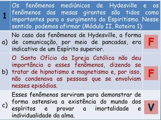 1
Os fenômenos mediúnicos de Hydesville e os
fenômenos das mesas girantes são tidos como
importantes para o surgimento do Espiritismo. Nesse
sentido, podemos afirmar (Módulo II, Roteiro 1):
a)
No caso dos fenômenos de Hydesville, a forma
de comunicação, por meio de pancadas, era
indicativo de um Espírito superior.
b)
O Santo Ofício da Igreja Católica não deu
importância a esses fenômenos, dizendo se
tratar de hipnotismo e magnetismo e, por isso,
não condenava as pessoas que se envolviam
nesses episódios.
c)
Esses fenômenos serviram para demonstrar de
forma ostensiva a existência do mundo dos
espíritos e provar a imortalidade e
individualidade da alma.
V
F
F
 