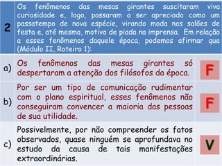 2
Os fenômenos das mesas girantes suscitaram viva
curiosidade e, logo, passaram a ser apreciado como um
passatempo de nova espécie, virando moda nos salões de
festa e, até mesmo, motivo de piada na imprensa. Em relação
a esses fenômenos daquele época, podemos afirmar que
(Módulo II, Roteiro 1):
a)
Os fenômenos das mesas girantes só
despertaram a atenção dos filósofos da época.
b)
Por ser um tipo de comunicação rudimentar
com o plano espiritual, esses fenômenos não
conseguiram convencer a maioria das pessoas
de sua utilidade.
c)
Possivelmente, por não compreender os fatos
observados, quase ninguém se aprofundava no
estudo da causa de tais manifestações
extraordinárias.
F
F
V
 