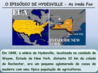 Em 1848, a aldeia de Hydesville, localizada no condado de
Wayne, Estado de New York, distante 32 km da cidade
de Rochester, era um pequeno aglomerado de casas de
madeira com uma típica população de agricultores.
O EPISÓDIO DE HYDESVILLE - As irmãs Fox
http://www.cvdee.org.br/sitedagente/navigation.asp?idcat=020&id=009
7
 