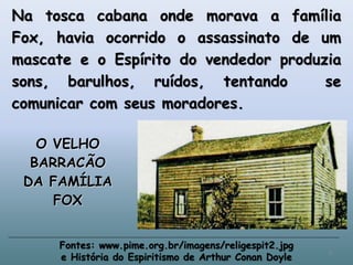 Na tosca cabana onde morava a família
Fox, havia ocorrido o assassinato de um
mascate e o Espírito do vendedor produzia
sons, barulhos, ruídos, tentando se
comunicar com seus moradores.
O VELHO
BARRACÃO
DA FAMÍLIA
FOX
Fontes: www.pime.org.br/imagens/religespit2.jpg
e História do Espiritismo de Arthur Conan Doyle
9
 