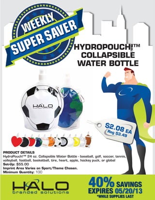 SUPERSAVERWEEKLY
40%SAVINGS
EXPIRES 05/20/13
*WHILE SUPPLIES LAST
HYDROPOUCH!™
COLLAPSIBLE
WATER BOTTLE
PRODUCT DETAILS
HydroPouch!™ 24 oz. Collapsible Water Bottle - baseball, golf, soccer, tennis,
volleyball, football, basketball, tire, heart, apple, hockey puck, or global
Set-Up: $55.00
Imprint Area Varies on Sport/Theme Chosen.
Minimum Quantity: 100
$2.08 EAReg $3.49
 