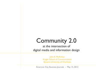 Community 2.0
        at the intersection of
digital media and information design
                 John A. McArthur
         Knight School of Communication
         Queens University of Charlotte

  American City Business Journals - May 15, 2012
 