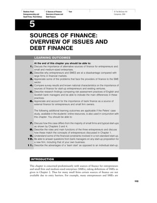 Deakins−Freel:
Entrepreneurship and
Small Firms, Third Edition
5. Sources of Finance:
Overview of Issues and
Debt Finance
Text © The McGraw−Hill
Companies, 2004
SOURCES OF FINANCE:
OVERVIEW OF ISSUES AND
DEBT FINANCE
LEARNING OUTCOMES
At the end of this chapter you should be able to:
1. Discuss the importance of alternative sources of ﬁnance for entrepreneurs and
small and medium-sized enterprises.
2. Describe why entrepreneurs and SMES are at a disadvantage compared with
large ﬁrms in ﬁnancial markets.
3. Appreciate some of the problems that face the providers of ﬁnance to the SME
sector.
4. Compare survey results and known national characteristics on the importance of
sources of ﬁnance for start-up entrepreneurs and existing ventures.
5. Describe research ﬁndings comparing risk assessment practices of English and
Scottish bank managers and be able to indicate the main differences in these
practices.
6. Appreciate and account for the importance of bank ﬁnance as a source of
external ﬁnance for entrepreneurs and small ﬁrm owners.
The following additional learning outcomes are applicable if the Peters’ case
study, available in the students’ online resources, is also used in conjunction with
this chapter. You should be able to:
7. Discuss how this case differs from the majority of small ﬁrms and typical start-ups
as shown by Chapters 3 and 4.
8. Describe the roles and main functions of the three entrepreneurs and discuss
how these match the concepts of entrepreneurs discussed in Chapter 1.
9. Understand some of the ﬁnancial constraints involved in a non-standard start-up.
10. Be able to answer questions from bank managers on any start-up proposition for
a new ﬁrm, including that of your own business.
11. Describe the advantages of a ‘team start’ as opposed to an individual start-up.
INTRODUCTION
This chapter is concerned predominantly with sources of ﬁnance for entrepreneurs
and small ﬁrm and medium-sized enterprises (SMEs), taking deﬁnitions of SMEs as
given in Chapter 2. Thus for many small ﬁrms certain sources of ﬁnance are not
available due to entry barriers. For example, many entrepreneurs and SMEs are
5
113
 