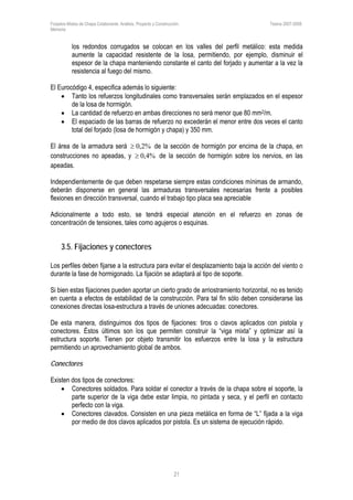 Forjados Mixtos de Chapa Colaborante. Análisis, Proyecto y Construcción. Tesina 2007-2008.
Memoria
21
los redondos corrugados se colocan en los valles del perfil metálico: esta medida
aumente la capacidad resistente de la losa, permitiendo, por ejemplo, disminuir el
espesor de la chapa manteniendo constante el canto del forjado y aumentar a la vez la
resistencia al fuego del mismo.
El Eurocódigo 4, especifica además lo siguiente:
• Tanto los refuerzos longitudinales como transversales serán emplazados en el espesor
de la losa de hormigón.
• La cantidad de refuerzo en ambas direcciones no será menor que 80 mm2/m.
• El espaciado de las barras de refuerzo no excederán el menor entre dos veces el canto
total del forjado (losa de hormigón y chapa) y 350 mm.
El área de la armadura será %2,0≥ de la sección de hormigón por encima de la chapa, en
construcciones no apeadas, y %4,0≥ de la sección de hormigón sobre los nervios, en las
apeadas.
Independientemente de que deben respetarse siempre estas condiciones mínimas de armando,
deberán disponerse en general las armaduras transversales necesarias frente a posibles
flexiones en dirección transversal, cuando el trabajo tipo placa sea apreciable
Adicionalmente a todo esto, se tendrá especial atención en el refuerzo en zonas de
concentración de tensiones, tales como agujeros o esquinas.
3.5. Fijaciones y conectores
Los perfiles deben fijarse a la estructura para evitar el desplazamiento baja la acción del viento o
durante la fase de hormigonado. La fijación se adaptará al tipo de soporte.
Si bien estas fijaciones pueden aportar un cierto grado de arriostramiento horizontal, no es tenido
en cuenta a efectos de estabilidad de la construcción. Para tal fin sólo deben considerarse las
conexiones directas losa-estructura a través de uniones adecuadas: conectores.
De esta manera, distinguimos dos tipos de fijaciones: tiros o clavos aplicados con pistola y
conectores. Éstos últimos son los que permiten construir la “viga mixta” y optimizar así la
estructura soporte. Tienen por objeto transmitir los esfuerzos entre la losa y la estructura
permitiendo un aprovechamiento global de ambos.
Conectores
Existen dos tipos de conectores:
• Conectores soldados. Para soldar el conector a través de la chapa sobre el soporte, la
parte superior de la viga debe estar limpia, no pintada y seca, y el perfil en contacto
perfecto con la viga.
• Conectores clavados. Consisten en una pieza metálica en forma de “L” fijada a la viga
por medio de dos clavos aplicados por pistola. Es un sistema de ejecución rápido.
 
