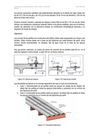 Forjados Mixtos de Chapa Colaborante. Análisis, Proyecto y Construcción. Tesina 2007-2008.
Memoria
22
Los pernos conectores soldados más habitualmente utilizados en el diseño de vigas mixtas son
los de 75 a 150 mm de alto y de 19 ó 22 mm de diámetro. El de 19 mm de diámetro y 100 mm de
altura es el tipo más común.
El perno conector clavado o aplicado por disparo (marca Hilti) es de 80 ó 110 mm de alto. Éstos
ofrecen una resistencia a esfuerzos rasantes inferior a los pernos soldados, pero por el contrario,
pueden ser aplicados con la estructura pintada, en condiciones climatológicas adversas y no
requieren de fuente de energía.
Fijaciones
Las uniones de los perfiles con la estructura del edificio deben estar aseguradas por clavos o por
tornillos. Estas uniones deben ser a base de dos fijaciones por cada extremo del perfil, como
mínimo, siendo recomendable, no obstante, fijar de igual modo en el resto de los apoyos
intermedios.
Hay que prever, asimismo, un cosido del nervio de conexión de los perfiles cada 50 cm., en el
caso de 2 apoyos o tramo simple, y cada 100 cm. en tramo continuo.
Figura 3.9. Fijación por disparo Figura 3.10. Fijación por tornillo
Las densidades de fijación en el montaje dependerá del caso en que nos encontremos:
• Caso 1: Discontinuidad de los perfiles sobre los apoyos sin solape de las chapas. Se
deben fijar los perfiles en todos los apoyos (intermedios y extremos) con un mínimo de
dos fijaciones por perfil.
• Caso 2: Continuidad de los perfiles sobre los apoyos. Se deben fijar los perfiles en todos
los apoyos extremos con un mínimo de dos fijaciones por perfil.
Figura 3.11. Densidad de fijaciones.
 