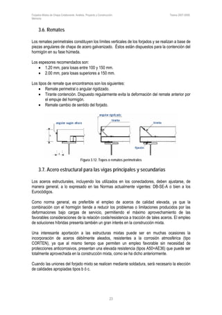 Forjados Mixtos de Chapa Colaborante. Análisis, Proyecto y Construcción. Tesina 2007-2008.
Memoria
23
3.6. Remates
Los remates perimetrales constituyen los límites verticales de los forjados y se realizan a base de
piezas angulares de chapa de acero galvanizado. Éstos están dispuestos para la contención del
hormigón en su fase húmeda.
Los espesores recomendados son:
• 1.20 mm, para losas entre 100 y 150 mm.
• 2.00 mm, para losas superiores a 150 mm.
Los tipos de remate que encontramos son los siguientes:
• Remate perimetral o angular rigidizado.
• Tirante contención. Dispuesto regularmente evita la deformación del remate anterior por
el empuje del hormigón.
• Remate cambio de sentido del forjado.
Figura 3.12. Topes o remates perimetrales
3.7. Acero estructural para las vigas principales y secundarias
Los aceros estructurales, incluyendo los utilizados en los conectadores, deben ajustarse, de
manera general, a lo expresado en las Normas actualmente vigentes: DB-SE-A o bien a los
Eurocódigos.
Como norma general, es preferible el empleo de aceros de calidad elevada, ya que la
combinación con el hormigón tiende a reducir los problemas o limitaciones producidos por las
deformaciones bajo cargas de servicio, permitiendo el máximo aprovechamiento de las
favorables consideraciones de la relación coste/resistencia a tracción de tales aceros. El empleo
de soluciones híbridas presenta también un gran interés en la construcción mixta.
Una interesante aportación a las estructuras mixtas puede ser en muchas ocasiones la
incorporación de aceros débilmente aleados, resistentes a la corrosión atmosférica (tipo
CORTEN), ya que al mismo tiempo que permiten un empleo favorable sin necesidad de
protecciones anticorrosivos, presentan una elevada resistencia (tipos A50=AE36) que puede ser
totalmente aprovechada en la construcción mixta, como se ha dicho anteriormente.
Cuando las uniones del forjado mixto se realicen mediante soldadura, será necesario la elección
de calidades apropiadas tipos b ó c.
 