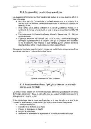 Forjados Mixtos de Chapa Colaborante. Análisis, Proyecto y Construcción. Tesina 2007-2008.
Memoria
14
3.2.1. Denominación y características geométricas.
Las chapas se denominan por su referencia comercial, la altura de la greca, su ancho útil y/o el
paso entre ondas.
• Altura de la greca (h). Como en todos los perfiles la altura o canto es un indicativo de la
inercia y capacidad resistente. Las alturas más habituales en este tipo de chapas oscilan
entre 45 y 80 mm.
• Paso o ancho útil (p). Dato a considerar en el proyecto y petición del material, en el
rendimiento de montaje y manipulación en obra. El rango se encuentra entre 700 y 900
mm.
• Paso entre grecas (b). Característica función del diseño. Rangos entre 150 y 300 mm,
aproximadamente.
• Espesor (e). Espesores más comunes: 0.70, 0.75, 0.80, 1.00 y 1.20 mm. El Eurocódigo 4
recomienda espesores mínimos de 0.70 mm, salvo que se utilice sólo como encofrado.
El uso de espesores más delgados no está prohibido, pueden utilizarse cuando se
disponga de base teórica y resultados experimentales para justificarlo.
Otros valores importantes para el proyecto y montaje que los fabricantes incluyen en sus fichas
técnicas son: peso por m2 y volumen de hormigón por m2.
Figura 3.4. Geometría de una chapa colaborante.
3.2.2. Resaltes o identaciones. Tipología de conexión rasante en la
interfaz acero-hormigón
Las embuticiones o resaltes son el elemento de anclaje, adherencia y colaboración con la losa
de hormigón. La cantidad y diseño de los resaltes tiene que asegurar una adherencia superior al
esfuerzo rasante y cortante vertical.
El tipo de identación trata de buscar su eficacia bien en la zona del valle, en el alma de las
chapas o en la parte superior de las mismas. Son aspectos determinantes los siguientes:
• Tamaño de la identación.
• Intensidad de la identación en la chapa.
• Posición de la identación en el perfil.
• Longitud de la identación.
• Orientación de la identación en la parte vertical, inclinada u horizontal de la chapa
 