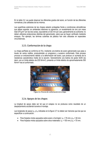 Forjados Mixtos de Chapa Colaborante. Análisis, Proyecto y Construcción. Tesina 2007-2008.
Memoria
17
En la tabla 3.2. se puede observar los diferentes grados del acero, en función de las diferentes
normativas y las calidades de los mismos.
Las superficies exteriores de las chapas estarán protegidas frente a condiciones atmosféricas
que deban soportar; en ambientes interiores no agresivos, un revestimiento de cinc con masa
total 275 g/m2 (en las dos caras), equivalente a 0,02 mm por cara, generalmente es suficiente; no
deben utilizarse protecciones distintas del galvanizado, salvo que se hayan verificado mediante
ensayos. Por ejemplo, las láminas cubiertas de plástico han sido utilizadas en especiales
circunstancias.
3.2.5. Conformación de la chapa
La chapa perfilada se conforma en frío, mediante una bobina de acero galvanizado que pasa a
través de varios rodillos, produciéndole un progresivo y sucesivo conformado. Este proceso
provoca un endurecimiento debido a la deformación del acero, que produce un aumento de la
resistencia característica media de la sección. Generalmente una bobina de grado S235 (es
decir, con un límite elástico de 235 N/mm2), presenta un límite elástico de aproximadamente 300
N/mm2 tras el conformado.
Figura 3.6. Proceso de conformación de la chapa.
3.2.6. Apoyos de las chapas
La longitud de apoyo debe ser tal que el colapso no se produzca como resultado de un
desplazamiento accidental durante el montaje.
Las longitudes de apoyo lbc y lbs indicadas en la figura 3.7 no deben ser menores que las que se
especifican a continuación:
• Para forjados mixtos apoyados sobre acero o hormigón: lbc = 75 mm y lbs = 50 mm.
• Para forjados mixtos apoyados sobre otros materiales: lbc = 100 mm y lbs = 70 mm.
 
