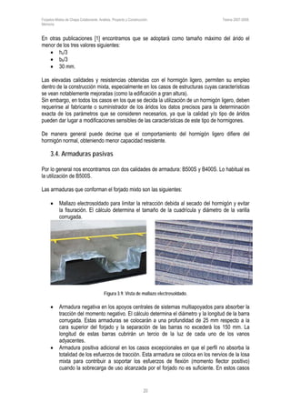Forjados Mixtos de Chapa Colaborante. Análisis, Proyecto y Construcción. Tesina 2007-2008.
Memoria
20
En otras publicaciones [1] encontramos que se adoptará como tamaño máximo del árido el
menor de los tres valores siguientes:
• hc/3
• bb/3
• 30 mm.
Las elevadas calidades y resistencias obtenidas con el hormigón ligero, permiten su empleo
dentro de la construcción mixta, especialmente en los casos de estructuras cuyas características
se vean notablemente mejoradas (como la edificación a gran altura).
Sin embargo, en todos los casos en los que se decida la utilización de un hormigón ligero, deben
requerirse al fabricante o suministrador de los áridos los datos precisos para la determinación
exacta de los parámetros que se consideren necesarios, ya que la calidad y/o tipo de áridos
pueden dar lugar a modificaciones sensibles de las características de este tipo de hormigones.
De manera general puede decirse que el comportamiento del hormigón ligero difiere del
hormigón normal, obteniendo menor capacidad resistente.
3.4. Armaduras pasivas
Por lo general nos encontramos con dos calidades de armadura: B500S y B400S. Lo habitual es
la utilización de B500S.
Las armaduras que conforman el forjado mixto son las siguientes:
• Mallazo electrosoldado para limitar la retracción debida al secado del hormigón y evitar
la fisuración. El cálculo determina el tamaño de la cuadrícula y diámetro de la varilla
corrugada.
Figura 3.9. Vista de mallazo electrosoldado.
• Armadura negativa en los apoyos centrales de sistemas multiapoyados para absorber la
tracción del momento negativo. El cálculo determina el diámetro y la longitud de la barra
corrugada. Estas armaduras se colocarán a una profundidad de 25 mm respecto a la
cara superior del forjado y la separación de las barras no excederá los 150 mm. La
longitud de estas barras cubrirán un tercio de la luz de cada uno de los vanos
adyacentes.
• Armadura positiva adicional en los casos excepcionales en que el perfil no absorba la
totalidad de los esfuerzos de tracción. Esta armadura se coloca en los nervios de la losa
mixta para contribuir a soportar los esfuerzos de flexión (momento flector positivo)
cuando la sobrecarga de uso alcanzada por el forjado no es suficiente. En estos casos
 