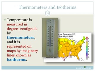 Thermometers and Isotherms
20/01/2015 10:22
12
 Temperature is
measured in
degrees centigrade
by
thermometers,
and it is
represented on
maps by imaginary
lines known as
isotherms.
 