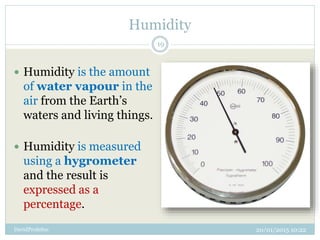 Humidity
20/01/2015 10:22DavidProfeSoc
19
 Humidity is the amount
of water vapour in the
air from the Earth’s
waters and living things.
 Humidity is measured
using a hygrometer
and the result is
expressed as a
percentage.
 