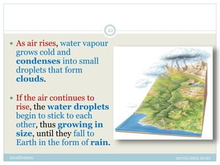 20/01/2015 10:22DavidProfeSoc
22
 As air rises, water vapour
grows cold and
condenses into small
droplets that form
clouds.
 If the air continues to
rise, the water droplets
begin to stick to each
other, thus growing in
size, until they fall to
Earth in the form of rain.
 
