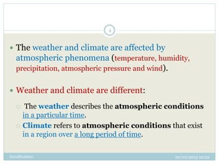 20/01/2015 10:22DavidProfeSoc
4
 The weather and climate are affected by
atmospheric phenomena (temperature, humidity,
precipitation, atmospheric pressure and wind).
 Weather and climate are different:
 The weather describes the atmospheric conditions
in a particular time.
 Climate refers to atmospheric conditions that exist
in a region over a long period of time.
 