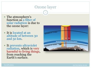 Ozone layer
20/01/2015 10:22DavidProfeSoc
7
 The atmosphere’s
function as a filter of
solar radiation is due to
the ozone layer:
 It is located at an
altitude of between 30
and 50 km.
 It prevents ultraviolet
radiation, which is very
harmful to living things,
from reaching the
Earth’s surface.
 