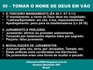 1. O TERCEIRO MANDAMENTO (ÊX 20.7; DT 5.11).
• 3º mandamento: o nome de Deus deve ser respeitado;
• “Lashaw/Epimataio: em vão, à toa, impensadamente;
• Apedrejamento: pena para os blasfemadores (Lv 24.16).
2. JURAMENTO E PERJÚRIO.
• Juramento: afirmar ou prometer solenemente;
• Tomando por testemunha objetos tidos por sagrado;
• Perjúrio: falso juramento.
3. MODALIDADES DE JURAMENTOS.
• Juravam pelo céu, terra, por Jerusalém, Templo, etc;
• Estas práticas eram condenadas nas Escrituras;
• Os juramentos eram uma forma de ocultar o pecado.
III – TOMAR O NOME DE DEUS EM VÃO
ailtonsilva2000.blogspot.com.br
Álvares Machado (SP)
Brasil
 