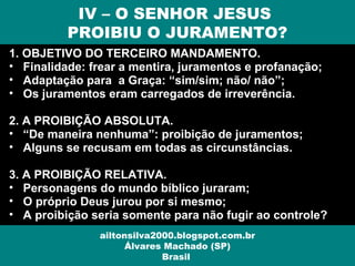 1. OBJETIVO DO TERCEIRO MANDAMENTO.
• Finalidade: frear a mentira, juramentos e profanação;
• Adaptação para a Graça: “sim/sim; não/ não”;
• Os juramentos eram carregados de irreverência.
2. A PROIBIÇÃO ABSOLUTA.
• “De maneira nenhuma”: proibição de juramentos;
• Alguns se recusam em todas as circunstâncias.
3. A PROIBIÇÃO RELATIVA.
• Personagens do mundo bíblico juraram;
• O próprio Deus jurou por si mesmo;
• A proibição seria somente para não fugir ao controle?
IV – O SENHOR JESUS
PROIBIU O JURAMENTO?
ailtonsilva2000.blogspot.com.br
Álvares Machado (SP)
Brasil
 