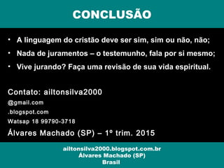 • A linguagem do cristão deve ser sim, sim ou não, não;
• Nada de juramentos – o testemunho, fala por si mesmo;
• Vive jurando? Faça uma revisão de sua vida espiritual.
Contato: ailtonsilva2000
@gmail.com
.blogspot.com
Watsap 18 99790-3718
Álvares Machado (SP) – 1º trim. 2015
CONCLUSÃO
ailtonsilva2000.blogspot.com.br
Álvares Machado (SP)
Brasil
 