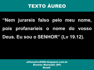 “Nem jurareis falso pelo meu nome,
pois profanaríeis o nome do vosso
Deus. Eu sou o SENHOR” (Lv 19.12).
ailtonsilva2000.blogspot.com.br
Álvares Machado (SP)
Brasil
TEXTO ÁUREO
 