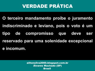 O terceiro mandamento proíbe o juramento
indiscriminado e leviano, pois o voto é um
tipo de compromisso que deve ser
reservado para uma solenidade excepcional
e incomum.
VERDADE PRÁTICA
ailtonsilva2000.blogspot.com.br
Álvares Machado (SP)
Brasil
 