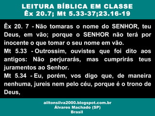 Êx 20. 7 - Não tomaras o nome do SENHOR, teu
Deus, em vão; porque o SENHOR não terá por
inocente o que tomar o seu nome em vão.
Mt 5.33 - Outrossim, ouvistes que foi dito aos
antigos: Não perjurarás, mas cumprirás teus
juramentos ao Senhor.
Mt 5.34 - Eu, porém, vos digo que, de maneira
nenhuma, jureis nem pelo céu, porque é o trono de
Deus,
LEITURA BÍBLICA EM CLASSE
Êx 20.7; Mt 5.33-37;23.16-19
ailtonsilva2000.blogspot.com.br
Álvares Machado (SP)
Brasil
 