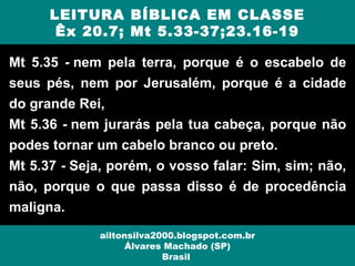 Mt 5.35 - nem pela terra, porque é o escabelo de
seus pés, nem por Jerusalém, porque é a cidade
do grande Rei,
Mt 5.36 - nem jurarás pela tua cabeça, porque não
podes tornar um cabelo branco ou preto.
Mt 5.37 - Seja, porém, o vosso falar: Sim, sim; não,
não, porque o que passa disso é de procedência
maligna.
LEITURA BÍBLICA EM CLASSE
Êx 20.7; Mt 5.33-37;23.16-19
ailtonsilva2000.blogspot.com.br
Álvares Machado (SP)
Brasil
 