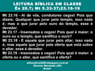 Mt 23.16 - Ai de vós, condutores cegos! Pois que
dizeis: Qualquer que jurar pelo templo, isso nada
é; mas o que jurar pelo ouro do templo, esse é
devedor.
Mt 23.17 - Insensatos e cegos! Pois qual é maior: o
ouro ou o templo, que santifica o ouro?
Mt 23.18 - E aquele que jurar pelo altar, isso nada
é; mas aquele que jurar pela oferta que está sobre
o altar, esse é devedor.
Mt 23.19 - Insensatos e cegos! Pois qual é maior: a
oferta ou o altar, que santifica a oferta?
LEITURA BÍBLICA EM CLASSE
Êx 20.7; Mt 5.33-37;23.16-19
ailtonsilva2000.blogspot.com.br
Álvares Machado (SP)
Brasil
 