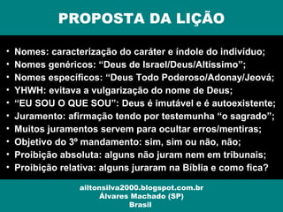PROPOSTA DA LIÇÃO
ailtonsilva2000.blogspot.com.br
Álvares Machado (SP)
Brasil
• Nomes: caracterização do caráter e índole do indivíduo;
• Nomes genéricos: “Deus de Israel/Deus/Altíssimo”;
• Nomes específicos: “Deus Todo Poderoso/Adonay/Jeová;
• YHWH: evitava a vulgarização do nome de Deus;
• “EU SOU O QUE SOU”: Deus é imutável e é autoexistente;
• Juramento: afirmação tendo por testemunha “o sagrado”;
• Muitos juramentos servem para ocultar erros/mentiras;
• Objetivo do 3º mandamento: sim, sim ou não, não;
• Proibição absoluta: alguns não juram nem em tribunais;
• Proibição relativa: alguns juraram na Bíblia e como fica?
 