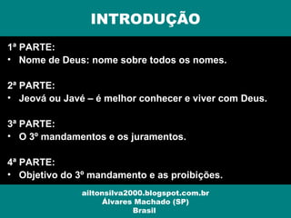 1ª PARTE:
• Nome de Deus: nome sobre todos os nomes.
2ª PARTE:
• Jeová ou Javé – é melhor conhecer e viver com Deus.
3ª PARTE:
• O 3º mandamentos e os juramentos.
4ª PARTE:
• Objetivo do 3º mandamento e as proibições.
INTRODUÇÃO
ailtonsilva2000.blogspot.com.br
Álvares Machado (SP)
Brasil
 