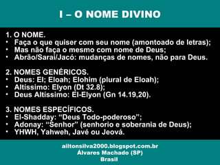 1. O NOME.
• Faça o que quiser com seu nome (amontoado de letras);
• Mas não faça o mesmo com nome de Deus;
• Abrão/Sarai/Jacó: mudanças de nomes, não para Deus.
2. NOMES GENÉRICOS.
• Deus: El; Eloah; Elohim (plural de Eloah);
• Altíssimo: Elyon (Dt 32.8);
• Deus Altíssimo: El-Elyon (Gn 14.19,20).
3. NOMES ESPECÍFICOS.
• El-Shadday: “Deus Todo-poderoso”;
• Adonay: “Senhor” (senhorio e soberania de Deus);
• YHWH, Yahweh, Javé ou Jeová.
I – O NOME DIVINO
ailtonsilva2000.blogspot.com.br
Álvares Machado (SP)
Brasil
 