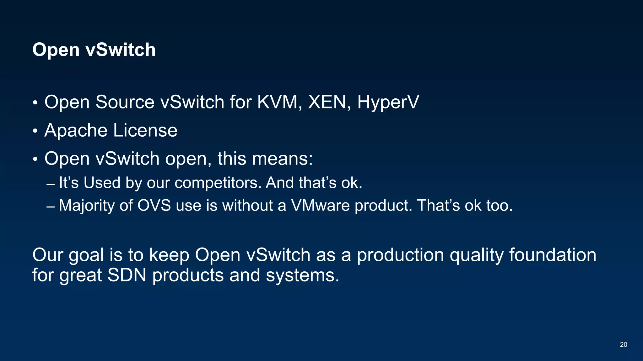 Open vSwitch
• Open Source vSwitch for KVM, XEN, HyperV
• Apache License
• Open vSwitch open, this means:
– It’s Used by our competitors. And that’s ok.
– Majority of OVS use is without a VMware product. That’s ok too.
Our goal is to keep Open vSwitch as a production quality foundation
for great SDN products and systems.
20
 
