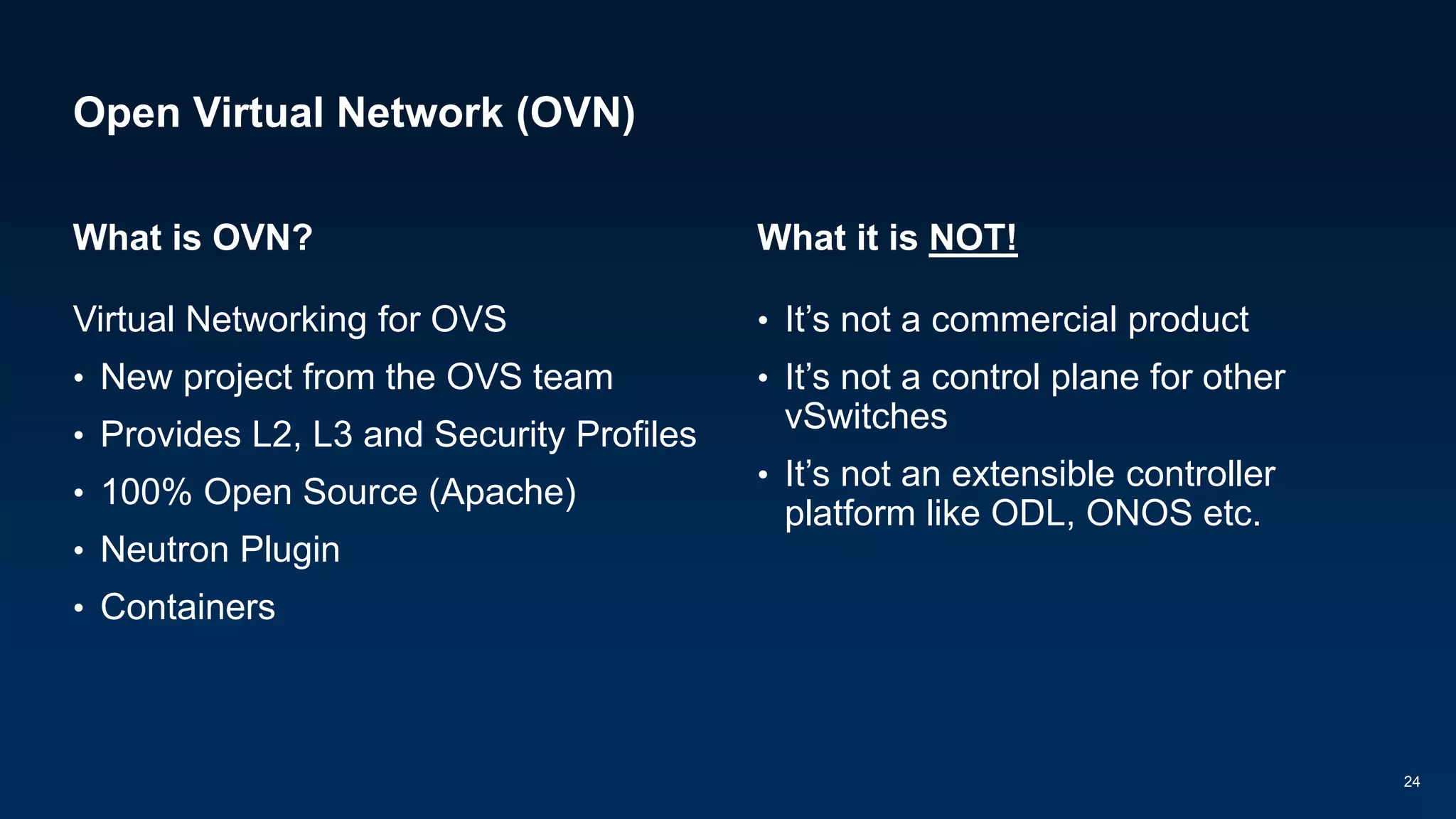 Open Virtual Network (OVN)
What is OVN?
Virtual Networking for OVS
• New project from the OVS team
• Provides L2, L3 and Security Profiles
• 100% Open Source (Apache)
• Neutron Plugin
• Containers
What it is NOT!
• It’s not a commercial product
• It’s not a control plane for other
vSwitches
• It’s not an extensible controller
platform like ODL, ONOS etc.
24
 