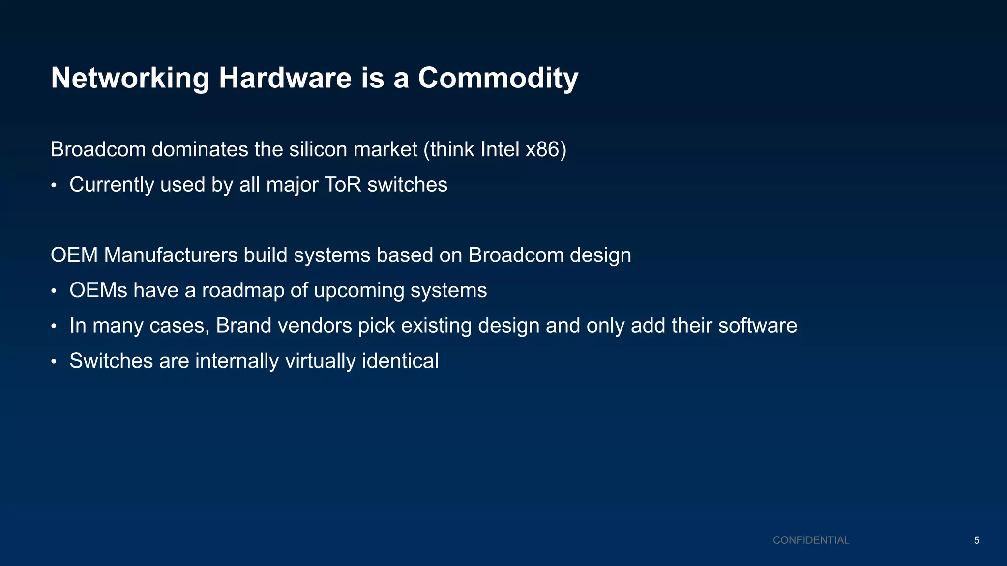Networking Hardware is a Commodity
Broadcom dominates the silicon market (think Intel x86)
• Currently used by all major ToR switches
OEM Manufacturers build systems based on Broadcom design
• OEMs have a roadmap of upcoming systems
• In many cases, Brand vendors pick existing design and only add their software
• Switches are internally virtually identical
CONFIDENTIAL 5
 
