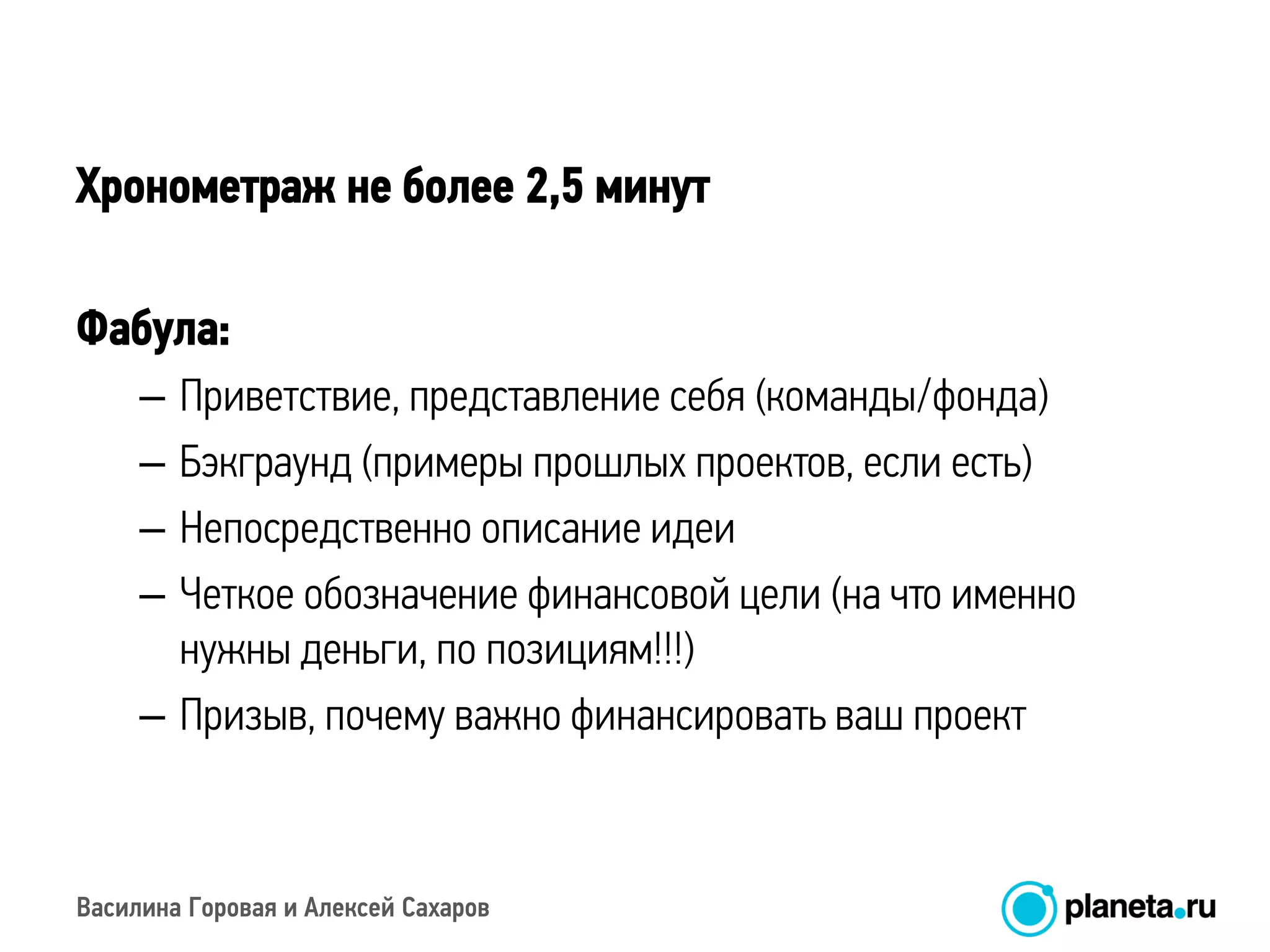 Василина Горовая и Алексей Сахаров
Хронометраж не более 2,5 минут
Фабула:
– Приветствие, представление себя (команды/фонда)
– Бэкграунд (примеры прошлых проектов, если есть)
– Непосредственно описание идеи
– Четкое обозначение финансовой цели (на что именно
нужны деньги, по позициям!!!)
– Призыв, почему важно финансировать ваш проект
 