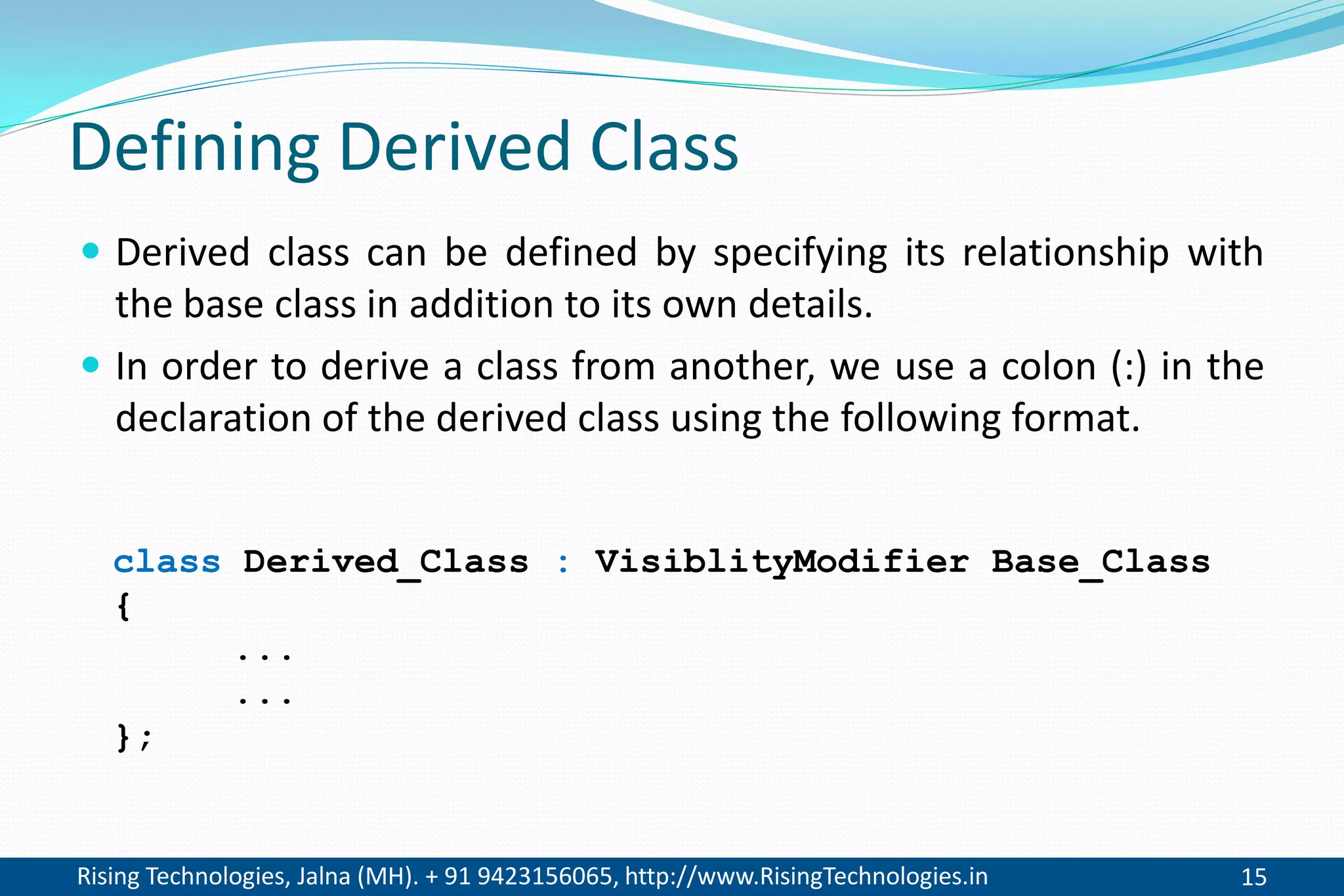 Rising Technologies, Jalna (MH). + 91 9423156065, http://www.RisingTechnologies.in 15
Defining Derived Class
 Derived class can be defined by specifying its relationship with
the base class in addition to its own details.
 In order to derive a class from another, we use a colon (:) in the
declaration of the derived class using the following format.
class Derived_Class : VisiblityModifier Base_Class
{
...
...
};
 