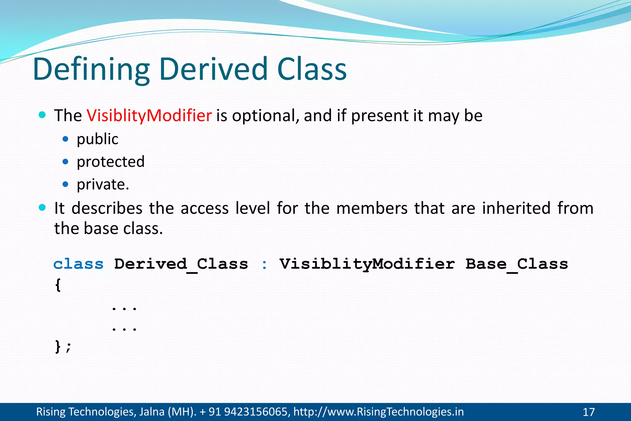 Rising Technologies, Jalna (MH). + 91 9423156065, http://www.RisingTechnologies.in 17
Defining Derived Class
 The VisiblityModifier is optional, and if present it may be
 public
 protected
 private.
 It describes the access level for the members that are inherited from
the base class.
class Derived_Class : VisiblityModifier Base_Class
{
...
...
};
 