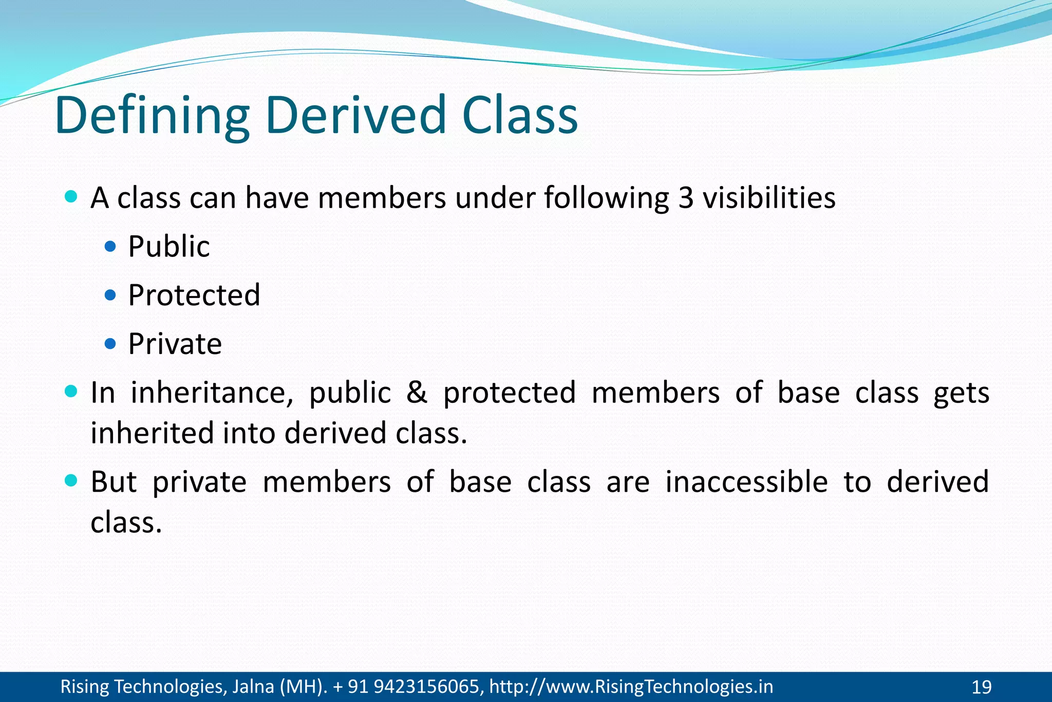 Rising Technologies, Jalna (MH). + 91 9423156065, http://www.RisingTechnologies.in 19
Defining Derived Class
 A class can have members under following 3 visibilities
 Public
 Protected
 Private
 In inheritance, public & protected members of base class gets
inherited into derived class.
 But private members of base class are inaccessible to derived
class.
 