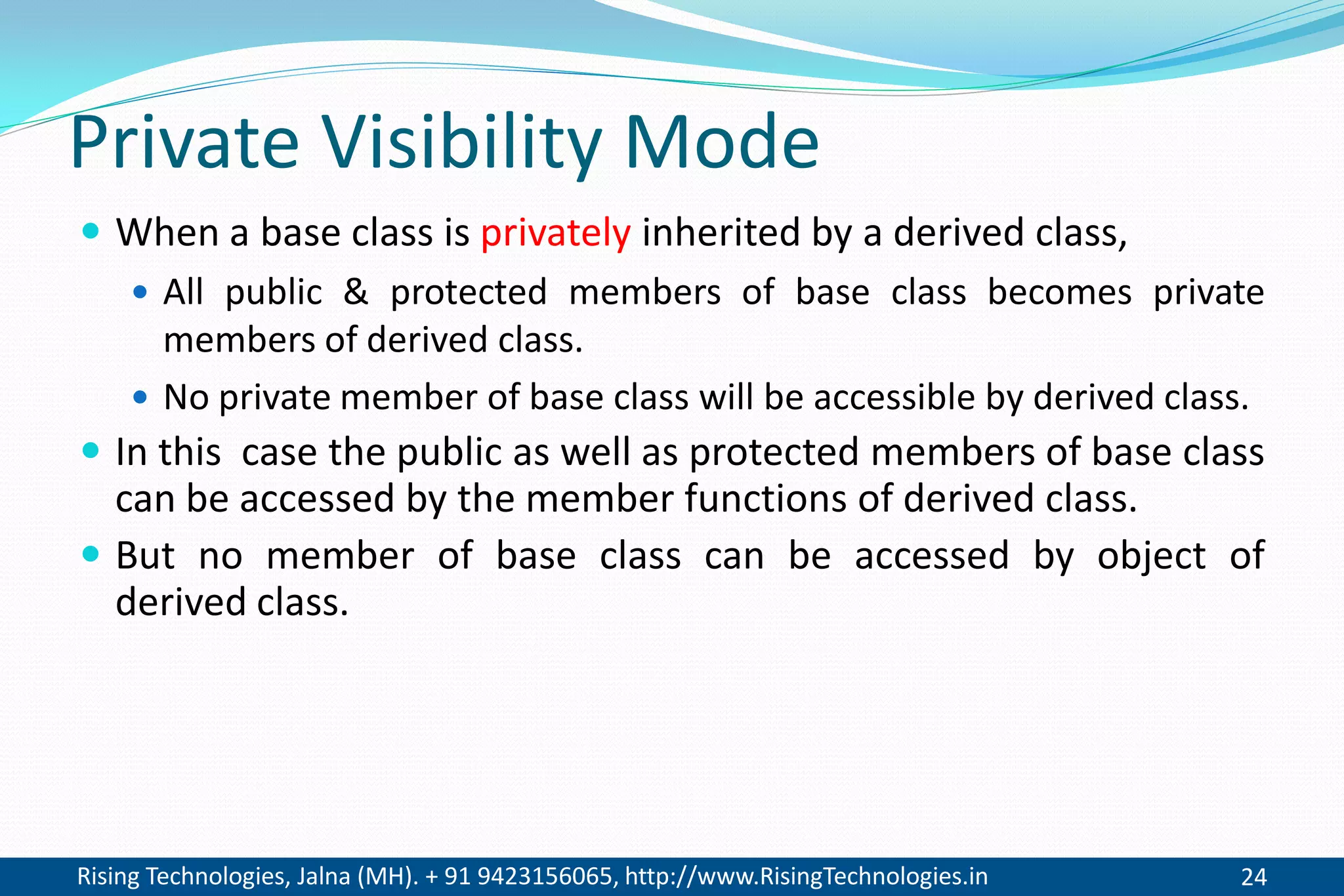 Rising Technologies, Jalna (MH). + 91 9423156065, http://www.RisingTechnologies.in 24
Private Visibility Mode
 When a base class is privately inherited by a derived class,
 All public & protected members of base class becomes private
members of derived class.
 No private member of base class will be accessible by derived class.
 In this case the public as well as protected members of base class
can be accessed by the member functions of derived class.
 But no member of base class can be accessed by object of
derived class.
 