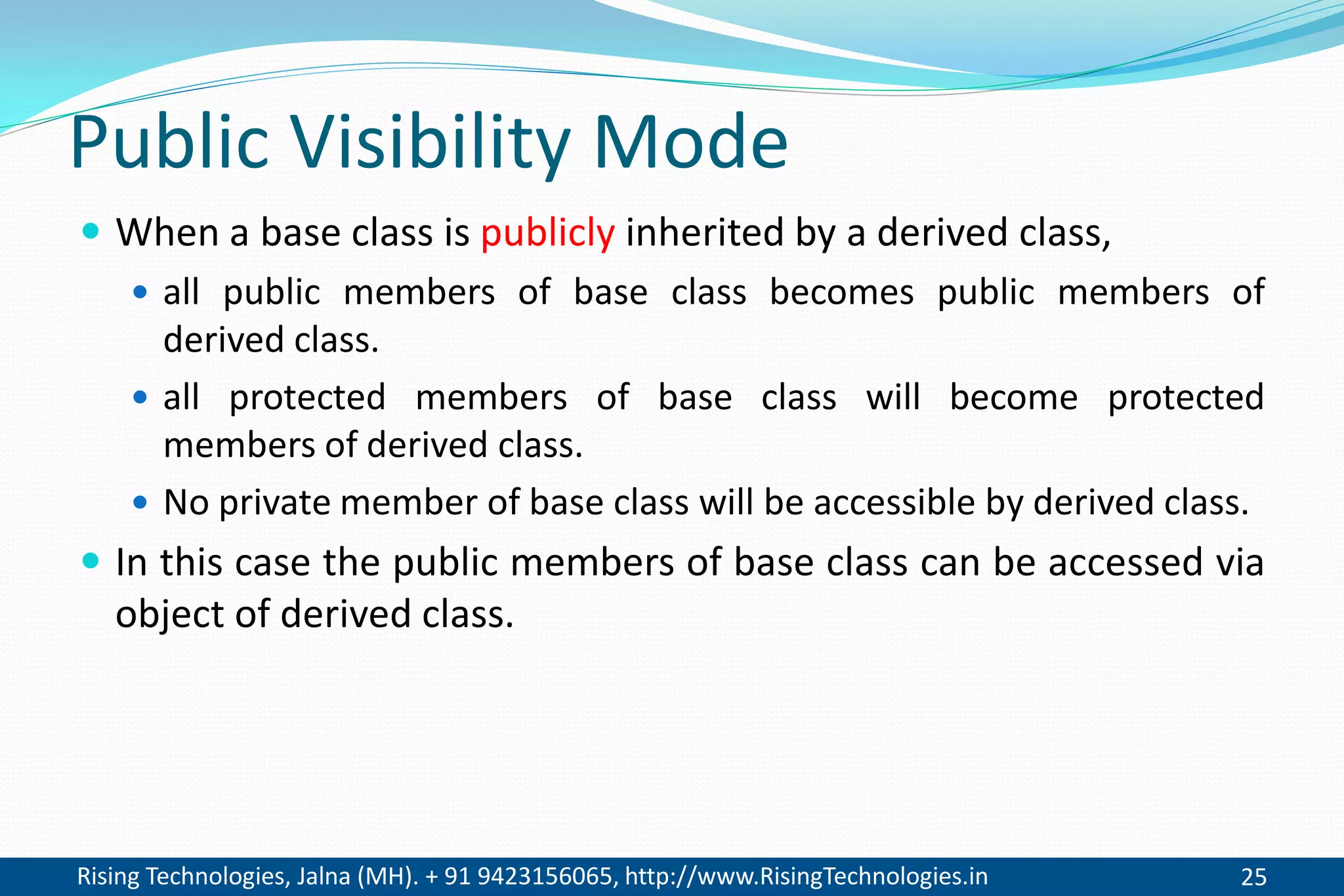 Rising Technologies, Jalna (MH). + 91 9423156065, http://www.RisingTechnologies.in 25
Public Visibility Mode
 When a base class is publicly inherited by a derived class,
 all public members of base class becomes public members of
derived class.
 all protected members of base class will become protected
members of derived class.
 No private member of base class will be accessible by derived class.
 In this case the public members of base class can be accessed via
object of derived class.
 