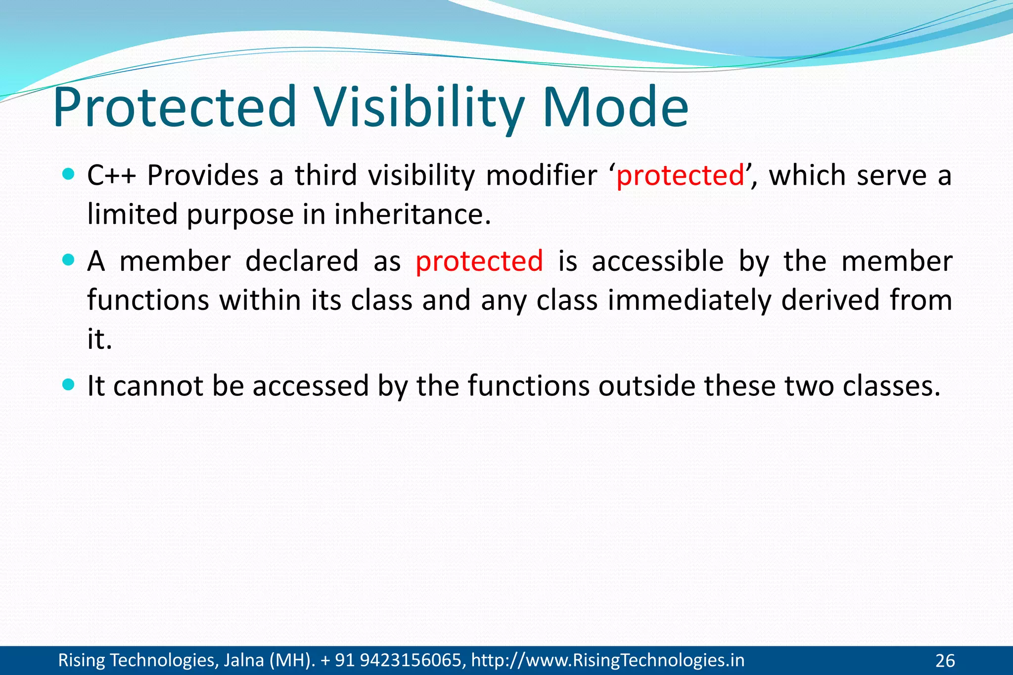 Rising Technologies, Jalna (MH). + 91 9423156065, http://www.RisingTechnologies.in 26
Protected Visibility Mode
 C++ Provides a third visibility modifier ‘protected’, which serve a
limited purpose in inheritance.
 A member declared as protected is accessible by the member
functions within its class and any class immediately derived from
it.
 It cannot be accessed by the functions outside these two classes.
 