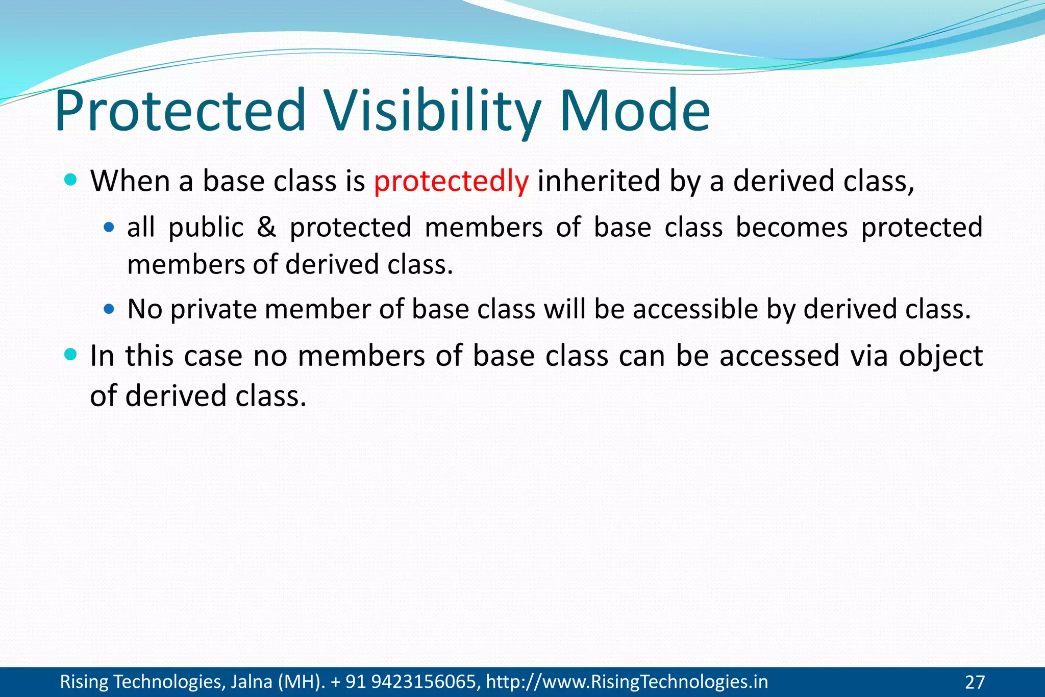 Rising Technologies, Jalna (MH). + 91 9423156065, http://www.RisingTechnologies.in 27
Protected Visibility Mode
 When a base class is protectedly inherited by a derived class,
 all public & protected members of base class becomes protected
members of derived class.
 No private member of base class will be accessible by derived class.
 In this case no members of base class can be accessed via object
of derived class.
 