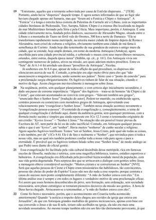 19 “Entretanto, aqueles que a tormenta sobrevinda por causa de Estêvão dispersara…” [TEB].
Portanto, ainda havia “dispersos” daquele tempo. E agora somos informados de que ao fugir não
haviam chegado apenas até Samaria, mas que “foram até a Fenícia e Chipre e Antioquia”. A
“Fenícia” é a longa e estreita faixa costeira da Palestina do Carmelo até o Líbano, com as importantes
cidades litorâneas de Ptolemaida, Tiro, Sarepta, Sidom. Chipre é a extensa ilha localizada no ângulo
do mar Mediterrâneo formado pela Síria e pela Cilícia. Mais importante, porém, é Antioquia. É uma
cidade relativamente nova, fundada pelos diádocos, sucessores de Alexandre Magno, situada entre o
Líbano e a montanha do Tauro no fértil vale do Orontes, 300 km a norte de Damasco. “Ela se
transformara rapidamente numa metrópole, na terceira maior cidade do Império depois de Roma e
Alexandria, num crisol de culturas e religiões, obviamente também uma cidade de má fama à
semelhança de Corinto. Ainda hoje dão testemunho de sua grandeza de outrora o antigo muro da
cidade, que se estende, hoje amplo demais, em torno da moderna Antioquia (Antakya), agora
encolhida para uma cidade provincial média, e sobretudo o museu com seus maravilhosos mosaicos,
oriundos, entre outras, daquela época áurea” (Stählin, op. cit., p. 161). Em Antioquia vivia um
contingente numeroso de judeus, ativos na missão, aos quais aderiam muitos prosélitos. Entre os
“Sete” de At 6.1-6 foi arrolado um desses “prosélitos de Antioquia”, Nicolau.
Já soubemos em At 8.4 que, apesar de toda a aflição da qual procediam, os dispersos não
silenciavam acerca de sua fé. Contudo, a princípio era algo muito óbvio para eles que “não
anunciassem a ninguém a palavra, senão somente aos judeus”. Neste caso o “ponto de conexão” para
a proclamação surgia obrigatoriamente. Os fugitivos tinham de falar de sua situação, citando o
motivo da fuga. Assim chegavam inevitavelmente à mensagem sobre Jesus.
20 Na seqüência, porém, sem qualquer planejamento, e com certeza algo inicialmente secundário, é
dado um passo de extrema importância: “Alguns” dos fugitivos – trata-se de homens “de Chipre e de
Cirene”, que estavam acostumados ao convívio com gregos –“falavam também aos gregos”,
“anunciado-lhes o Senhor Jesus” [tradução do autor]. Podem ter mantido, ou estabelecido agora,
contatos pessoais ou comerciais com moradores gregos de Antioquia, aproveitando esse
relacionamento para “evangelizar o Senhor Jesus”. Também nessa situação acontece novamente a
“evangelização pessoa-a-pessoa”. O conteúdo da evangelização e, conseqüentemente, o tema de
qualquer evangelização é definido aqui, diante da audiência gentia, sem quaisquer premissas, com a
fórmula muito sucinta e simples que ainda repercute em 1Co 12.3 como o testemunho originário de
um cristão: “Kyrios Iesous” = “Senhor é Jesus.” Na situação não era possível trazer provas da
Escritura do AT, nem partir da lei ou do culto sacrificial. Contudo, em Antioquia qualquer pessoa
sabia o que é um “kyrios”, um “senhor”. Havia muitos “senhores” de cunho secular e religioso.
Agora aqueles fugitivos testificam: Temos “um só Senhor, Jesus Cristo, pelo qual são todas as coisas,
e nós também, por ele” (1Co 8.6). Ele é de fato e realmente o “Senhor”, que reivindica para si toda a
nossa vida, mas ao qual nós também podemos confiar toda a nossa vida para agora e para a
eternidade. É provável que os fugitivos tenham falado sobre esse “Senhor Jesus” de modo análogo ao
que Pedro usou diante do oficial gentio.
21 Essa evangelização foi facilitada pela vida cultural desinibida dessa metrópole, rica em famosas
escolas de filosofia, medicina e retórica, com uma magnífica biblioteca, teatros, estádios esportivos e
balneários. A evangelização era dificultada pela proverbial licenciosidade moral da população, com
sua vida gentia degenerada. Para surpresa dos que se arriscavam a dialogar com gentios sobre Jesus,
a mensagem obteve considerável aceitação: “Muitos creram e se converteram ao Senhor” [NVI].
Será que aquelas pessoas de Cirene e Chipre eram missionários tão habilidosos, tão convincentes,
pessoas tão cheias do poder do Espírito? Lucas não nos diz nada a esse respeito, porque constata a
causa do sucesso num ponto completamente diferente: “A mão do Senhor estava com eles.” Em
última análise esse é sempre e em todos os lugares o verdadeiro motivo de uma proclamação eficaz.
Foi assim que esses homens desconhecidos do povo, sem formação, sem ordenação, sem sociedade
missionária, sem plano estratégico se tornaram pioneiros decisivos da missão aos gentios. A hora de
Deus havia chegado. Arriscaram-se a testemunhar, e “a mão do Senhor estava com eles”.
22 Como foi bom e necessário, porém, que o acontecimento em Cesaréia tenha acontecido
anteriormente! Quando “a notícia a respeito deles chegou aos ouvidos da igreja que estava em
Jerusalém”, de que em Antioquia grandes multidões de gentios incircuncisos, apenas com base em
sua conversão a Jesus e de sua fé nele, teriam sido acolhidos na igreja, ela não era mais uma
novidade assustadora. Ao mesmo tempo também não era um fato tão diretamente provocante, já que
 