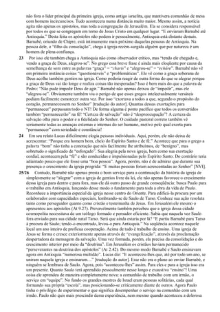 não fora o líder principal da primeira igreja, como antigo israelita, que mantivera comunhão de mesa
com homens incircuncisos. Tudo acontecera numa distância muito maior. Mesmo assim, a notícia
agita não apenas os apóstolos, mas toda a congregação de Jerusalém. Ela se considera responsável
por todos os que se congregam em torno de Jesus Cristo em qualquer lugar. “E enviaram Barnabé até
Antioquia.” Desta feita os apóstolos não podem ir pessoalmente, Antioquia está distante demais.
Barnabé, oriundo de Chipre, está intimamente mais próximo daquelas pessoas de Antioquia. Na
pessoa dele, o “filho da consolação”, chega à igreja recém-surgida alguém que por natureza é um
homem de plena confiança.
23 Por isso ele também chega a Antioquia não como observador crítico, mas “tendo ele chegado e,
vendo a graça de Deus, alegrou-se”. No grego essa breve frase é ainda mais eloqüente por causa da
semelhança de som entre as palavras “graça” = “charis” e “alegrou-se” = “echáre”. Barnabé não vê
em primeira instância coisas “questionáveis” e “problemáticas”. Ele vê como a graça soberana de
Deus acolhe também gentios na igreja. Como poderia reagir de outra forma do que se alegrar porque
a graça de Deus vai tão longe e realiza coisas tão inesperadas? Isso é bem mais do que a palavra de
Pedro: “Não pude impedir Deus de agir.” Barnabé não apenas deixou de “impedir”, mas ele
“alegrou-se”. Obviamente também viu o perigo de que esses gregos intelectualmente versáteis
podiam facilmente esmorecer outra vez. Por isso “exortava a todos a que, segundo o propósito do
coração, permanecessem no Senhor” [tradução do autor]. Quantas dessas exortações para
“permanecer” perpassam todo o NT! De forma alguma é ponto pacífico que todos os convertidos
também “permanecerão” na fé! “Certeza de salvação” não é “despreocupação”! A certeza da
salvação olha para o poder e a fidelidade do Senhor. O cuidado pastoral correto também vê
soriamente todas as ameaças externas e internas do ser humano, motivo pelo qual exorta para
“permanecer” com seriedade e constância!
24 Em seu relato Lucas dificilmente elogia pessoas individuais. Aqui, porém, ele não deixa de
acrescentar: “Porque era homem bom, cheio do Espírito Santo e de fé.” Acontece que para o grego a
palavra “bom” não tinha a conotação que nós facilmente lhe atribuímos, de “benigno”, mas
sobretudo o significado de “esforçado”. Sua alegria pela nova igreja, bem como sua exortação
cordial, acontecem pela “fé” e são conduzidas e impulsionadas pelo Espírito Santo. Do contrário teria
adiantado pouco que ele fosse uma “boa pessoa”. Agora, porém, não é de admirar que durante sua
presença o crescimento da igreja progrida: “E muitas pessoas foram acrescentadas ao Senhor” [NVI].
25/26 Contudo, Barnabé não apenas presta o bom serviço para a continuação da história da igreja de
simplesmente se “alegrar” com a igreja de gentios livre da lei, ele não apenas favorece o crescimento
dessa igreja para dentro e para fora, mas ele dá outro passo de grande conseqüência: busca Paulo para
o trabalho em Antioquia, lançando desse modo o fundamento para toda a obra da vida de Paulo.
Reconhece a importância especial da igreja nesse centro do Oriente. Para edificá-la procura por um
colaborador com capacidades especiais, lembrando-se de Saulo de Tarso. Conhece sua ação resoluta
tanto como perseguidor quanto como cristão e testemunha de Jesus. Em Jerusalém ele mesmo o
apresentou aos apóstolos (At 9.27). Provavelmente também percebeu que a igreja dessa cidade
cosmopolita necessitava de um teólogo formado e pensador eficiente. Sabia que naquela vez Saulo
fora enviado para sua cidade natal Tarso. Será que ainda estaria por lá? “E partiu Barnabé para Tarso
à procura de Saulo; tendo-o encontrado, levou-o para Antioquia.” Na seqüência acontece naquele
local um ano inteiro de profícua cooperação. Acima de tudo é trabalho de ensino. Uma igreja de
Jesus se forma e cresce exteriormente apenas através de “evangelização”, através da proclamação
despertadora da mensagem da salvação. Uma vez formada, porém, ela precisa da consolidação e do
crescimento interior por meio da “doutrina”. Em Jerusalém os cristãos haviam permanecido
“perseverantes na doutrina dos apóstolos” (At 2.42). Do mesmo modo Barnabé e Saulo ensinavam
agora em Antioquia “numerosa multidão”. Lucas diz: “E aconteceu-lhes que, até por todo um ano, se
uniram naquela igreja e ensinaram…” [tradução do autor]. Esse não era o plano ao enviar Barnabé, e
ninguém se lembrara de Saulo. Agora, pois “aconteceu-lhes” assim. Para eles e para a igreja isso era
um presente. Quanto Saulo terá aprendido pessoalmente nesse longo e exaustivo “ensino”! Uma
coisa ele aprendeu de maneira completamente nova: a comunhão de trabalho com um irmão, o
serviço em “equipe”. No fundo os grandes mestres de Israel eram pessoas solitárias, cada qual
formando sua própria “escola”, mas posicionando-se criticamente diante de outros. Agora Paulo
tinha o privilégio de experimentar o que significa desempenhar o serviço na comunhão com um
irmão. Paulo não quis mais prescindir dessa experiência, nem mesmo quando aconteceu a dolorosa
 