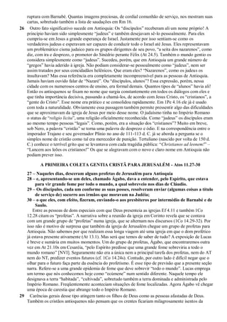 ruptura com Barnabé. Quantas imagens preciosas, de cordial comunhão de serviço, nos mostram suas
cartas, sobretudo também a lista de saudações em Rm 16.
26 Outro fato significativo sucede em Antioquia: Os “discípulos” receberam ali um nome próprio! A
princípio haviam sido simplesmente “judeus” e também desejavam sê-lo pessoalmente. Para eles
cumpriu-se em Jesus a grande esperança de Israel. Justamente por isso sentiam-se como os
verdadeiros judeus e esperavam ser capazes de conduzir todo o Israel até Jesus. Eles representavam
um problemático cisma judaico para os grupos dirigentes de seu povo, “a seita dos nazarenos”, como
diz, com ira e desprezo, o promotor do Sinédrio perante Félix (At 24.5). Também o mundo gentio os
considera simplesmente como “judeus”. Sucedeu, porém, que em Antioquia um grande número de
“gregos” havia aderido à igreja. Não podiam considerar-se pessoalmente como “judeus”, nem ser
assim tratados por seus concidadãos helênicos. Que eram eles? “Nazarenos”, como os judeus os
insultavam? Mas essa referência era completamente incompreensível para as pessoas de Antioquia.
Jamais haviam ouvido falar de “Nazaré”. Ou “discípulos, alunos”? Essa expressão, porém, nessa
cidade com os numerosos centros de ensino, era formal demais. Quantos tipos de “alunos” havia ali!
Então os antioquenos se fixam no nome que surgia constantemente em todos os diálogos com eles e
que tinha importância decisiva, passando a chamá-los, de acordo com Jesus Cristo, os “cristianos”, a
“gente do Cristo”. Esse nome era prático e se consolidou rapidamente. Em 1Pe 4.16 ele já é usado
com toda a naturalidade. Obviamente essa passagem também permite pressentir algo das dificuldades
que se aproximavam da igreja de Jesus por meio desse nome. O judaísmo tinha no Império Romano
o status de “religio licita”, uma religião oficialmente reconhecida. Como “judeus” os discípulos eram
ao mesmo tempo pessoas “legais”. Como, porém, era a situação dos “cristianos”? Muito em breve,
sob Nero, a palavra “cristão” se torna uma palavra de desprezo e ódio. E na correspondência entre o
imperador Trajano e seu governador Plínio no ano de 111-113 d. C. já se aborda a pergunta se o
simples nome de cristão como tal era merecedor de punição. Tertuliano (nascido por volta de 150 d.
C.) conhece o terrível grito que se levantava com cada tragédia pública: “Christianos ad leonem!” –
“Lancem aos leões os cristianos!” Os que se alegravam com o novo e claro nome em Antioquia não
podiam prever isso.
A PRIMEIRA COLETA GENTIA CRISTÃ PARA JERUSALÉM - Atos 11.27-30
27 – Naqueles dias, desceram alguns profetas de Jerusalém para Antioquia
28 – e, apresentando-se um deles, chamado Ágabo, dava a entender, pelo Espírito, que estava
para vir grande fome por todo o mundo, a qual sobreveio nos dias de Cláudio.
29 – Os discípulos, cada um conforme as suas posses, resolveram enviar (algumas coisas a título
de serviço de) socorro aos irmãos que moravam na Judéia;
30 – o que eles, com efeito, fizeram, enviando-o aos presbíteros por intermédio de Barnabé e de
Saulo.
Entre as pessoas de dons especiais com que Deus presenteia as igrejas Ef 4.11 e também 1Co
12.28 citam os “profetas”. A narrativa sobre a reunião da igreja em Corinto revela que se contava
com um grande grupo de “profetas” numa igreja, que se alternam nos discursos (1Co 14.29-32). Por
isso não é motivo de surpresa que também da igreja de Jerusalém chegue um grupo de profetas para
Antioquia. Não sabemos por que realizam essa longa viagem até uma igreja em que o dom profético
já estava presente ativamente (At 13.1). Mas será que temos de saber de tudo? A exposição de Lucas
é breve e sumária em muitos momentos. Um do grupo de profetas, Ágabo, que encontraremos outra
vez em At 21.10s em Cesaréia, “pelo Espírito predisse que uma grande fome sobreviria a todo o
mundo romano” [NVI]. Seguramente não era a única nem a principal tarefa dos profetas, nem do AT
nem do NT, predizer eventos futuros (cf. 1Co 14.24s). Contudo, por outro lado é difícil negar que o
olhar para o futuro faça parte da essência do profetismo. É esse tipo de previsão que a presente seção
narra. Refere-se a uma grande epidemia de fome que deve sobrevir “todo o mundo”. Lucas emprega
um termo que nós conhecemos hoje como “ecúmene” num sentido diferente. Naquele tempo ele
designava a terra “habitada”, “cultivada”, sobretudo também a terra dominada e administrada pelo
Império Romano. Freqüentemente aconteciam situações de fome localizadas. Agora Ágabo vê chegar
uma época de carestia que abrange todo o Império Romano.
29 Carências gerais desse tipo atingem tanto os filhos de Deus como as pessoas afastadas de Deus.
Também os cristãos antioquenos não pensam que os crentes ficariam milagrosamente isentos da
 