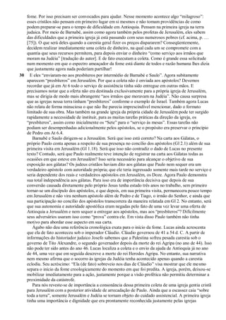 fome. Por isso precisam ser convocados para ajudar. Nesse momento acontece algo “milagroso”:
esses cristãos não pensam em primeiro lugar em si mesmos e não tomam providências de como
podem preparar-se para o tempo de dificuldade em Antioquia. Pensam na primeira igreja na terra
judaica. Por meio de Barnabé, assim como agora também pelos profetas de Jerusalém, eles sabem
das dificuldades que a primeira igreja já está passando com seus numerosos pobres (cf. acima, p. …
[75]). O que será deles quando a carestia geral fizer os preços dispararem? Conseqüentemente,
decidem realizar imediatamente uma coleta de dinheiro, na qual cada um se compromete com a
quantia que seus recursos permitem, para depois enviar o dinheiro “como serviço aos irmãos que
moram na Judéia” [tradução do autor]. E de fato executam a coleta. Como é grande essa solicitude
num momento em que o espectro ameaçador da fome está diante de todos e razão humana lhes dizia
que justamente agora nada poderiam partilhar!
30 E eles “enviaram-no aos presbíteros por intermédio de Barnabé e Saulo”. Agora subitamente
aparecem “presbíteros” em Jerusalém. Por que a coleta não é enviada aos apóstolos? Devemos
recordar que já em At 6 todo o serviço de assistência tinha sido entregue em outras mãos. E
precisamos notar que a oferta não era destinada exclusivamente para a própria igreja de Jerusalém,
mas se dirigia de modo mais abrangente “aos irmãos que moravam na Judéia”. Não causa surpresa
que as igrejas nessa terra tinham “presbíteros” conforme o exemplo de Israel. Também agora Lucas
não relata de forma minuciosa o que não lhe parecia imprescindível mencionar, dado o formato
limitado de sua obra. Mas também na grande igreja da própria cidade de Jerusalém pode ter surgido
rapidamente a necessidade de instituir, para as muitas tarefas práticas da direção da igreja, os
“presbíteros”, assim como inicialmente os “Sete” para o “serviço às mesas”. Essas tarefas não
podiam ser desempenhadas adicionalmente pelos apóstolos, se o propósito era preservar o princípio
de Pedro em At 6.4.
Barnabé e Saulo dirigem-se a Jerusalém. Será que isso está correto? Na carta aos Gálatas, o
próprio Paulo conta apenas a respeito de sua presença no concílio dos apóstolos (Gl 2.1) além de sua
primeira visita em Jerusalém (Gl 1.18). Será que isso não contradiz o dado de Lucas no presente
texto? Contudo, será que Paulo realmente teve intenção de registrar na carta aos Gálatas todas as
ocasiões em que esteve em Jerusalém? Isso seria necessário para alcançar o objetivo de sua
exposição aos gálatas? Os judeus cristãos haviam dito aos gálatas que Paulo nem sequer era um
verdadeiro apóstolo com autoridade própria; que ele teria ingressado somente mais tarde no serviço e
seria dependente dos reais e verdadeiros apóstolos em Jerusalém, os Doze. Agora Paulo demonstra
sua total independência aos gálatas. Para isso era de importância decisiva que depois de sua
conversão causada diretamente pelo próprio Jesus tenha estado três anos no trabalho, sem primeiro
tornar-se um discípulo dos apóstolos, e que depois, em sua primeira visita, permanecera pouco tempo
em Jerusalém e não vira nenhum apóstolo além de Pedro e de Tiago, o irmão do Senhor, e ainda que
sua participação no concílio dos apóstolos transcorrera da maneira relatada em Gl 2. No entanto, será
que sua autonomia e autoridade apostólica eram negadas pelo fato de uma vez levar uma oferta de
Antioquia a Jerusalém e nem sequer a entregar aos apóstolos, mas aos “presbíteros”? Dificilmente
seus adversários usaram isso como “prova” contra ele. Em vista disso Paulo também não tinha
motivo para abordar esse aspecto em sua carta.
Ágabo não deu uma referência cronológica exata para o início da fome. Lucas ainda acrescenta
que ela de fato aconteceu sob o imperador Cláudio. Cláudio governou de 41 a 54 d. C. A partir de
informações do historiador judaico Josefo sabemos que a Palestina sofreu pesada carestia sob o
governo de Tito Alexandre, o segundo governador depois da morte do rei Agripa (no ano de 44). Isso
não pode ter sido antes do ano 46. Lucas localiza a coleta e o envio da ajuda de Antioquia já no ano
de 44, uma vez que em seguida descreve a morte do rei Herodes Agripa. No entanto, sua narrativa
nem mesmo afirma que o socorro às igrejas da Judéia tenha acontecido apenas quando a carestia
eclodiu. Seu acréscimo: “Ela (de fato) sobreveio nos dias de Cláudio” visa mostrar que ele mesmo
separa o início da fome croologicamente do momento em que foi predita. A igreja, porém, deixou-se
mobilizar imediatamente para a ação, justamente porque a visão profética não permitiu determinar a
proximidade da catástrofe.
Para nós reveste-se de importância a consonância dessa primeira coleta de uma igreja gentia cristã
para Jerusalém com a posterior atividade de arrecadação de Paulo. Ainda que a escassez caia “sobre
toda a terra”, somente Jerusalém e Judéia se tornam objeto do cuidado assistencial. A primeira igreja
tinha uma importância e dignidade que era prontamente reconhecida justamente pelas igrejas
 
