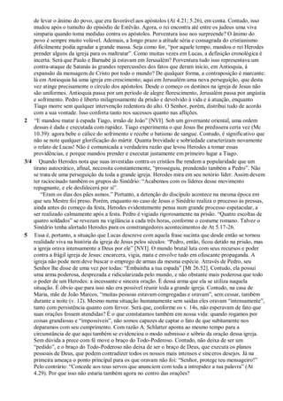 de levar o ânimo do povo, que era favorável aos apóstolos (At 4.21; 5.26), em conta. Contudo, isso
mudou após o tumulto do episódio de Estêvão. Agora, o rei encontra até entre os judeus uma viva
simpatia quando toma medidas contra os apóstolos. Porventura isso nos surpreende? O ânimo do
povo é sempre muito volúvel. Ademais, a longo prazo a atitude séria e consagrada do cristianismo
dificilmente podia agradar a grande massa. Seja como for, “por aquele tempo, mandou o rei Herodes
prender alguns da igreja para os maltratar”. Como muitas vezes em Lucas, a definição cronológica é
incerta. Será que Paulo e Barnabé já estavam em Jerusalém? Porventura tudo isso representava um
contra-ataque de Satanás às grandes repercussões dos fatos que deram início, em Antioquia, à
expansão da mensagem de Cristo por todo o mundo? De qualquer forma, a contraposição é marcante:
lá em Antioquia há uma igreja em crescimento, aqui em Jerusalém uma nova perseguição, que desta
vez atinge precisamente o círculo dos apóstolos. Desde o começo os destinos na igreja de Jesus não
são uniformes. Antioquia passa por um período de alegre florescimento, Jerusalém passa por angústia
e sofrimento. Pedro é liberto milagrosamente da prisão e devolvido à vida e à atuação, enquanto
Tiago morre sem qualquer intervenção redentora do alto. O Senhor, porém, distribui tudo de acordo
com a sua vontade. Isso conforta tanto nos sucessos quanto nas aflições.
2 “E mandou matar à espada Tiago, irmão de João” [NVI]. Sob um governante oriental, uma ordem
dessas é dada e executada com rapidez. Tiago experimenta o que Jesus lhe predissera certa vez (Mc
10.39): agora bebe o cálice do sofrimento e recebe o batismo de sangue. Contudo, é significativo que
não se note qualquer glorificação do mártir. Quanta brevidade e sobriedade caracterizam novamente
o relato de Lucas! Não é comunicada a verdadeira razão que levou Herodes a tomar essas
providências, e porque mandou prender e executar justamente em primeiro lugar a Tiago.
3/4 Quando Herodes nota que suas investidas contra os cristãos lhe rendem a popularidade que um
tirano autocrático, afinal, necessita constantemente, “prosseguiu, prendendo também a Pedro”. Não
se trata de uma perseguição da toda a grande igreja. Herodes mira em seu notório líder. Assim devem
ter raciocinado também os grupos do Sinédrio: “Acabemos com os líderes desse movimento
repugnante, e ele desfalecerá por si”.
“Eram os dias dos pães asmos.” Portanto, a detenção do discípulo acontece na mesma época em
que seu Mestre foi preso. Porém, enquanto no caso de Jesus o Sinédrio realiza o processo às pressas,
ainda antes do começo da festa, Herodes evidentemente pensa num grande processo espetacular, a
ser realizado calmamente após a festa. Pedro é vigiado rigorosamente na prisão. “Quatro escoltas de
quatro soldados” se revezam na vigilância a cada três horas, conforme o costume romano. Talvez o
Sinédrio tenha alertado Herodes para os constrangedores acontecimentos de At 5.17-26.
5 Essa é, portanto, a situação que Lucas descreve com aquela frase sucinta que desde então se tornou
realidade viva na história da igreja de Jesus pelos séculos: “Pedro, então, ficou detido na prisão, mas
a igreja orava intensamente a Deus por ele” [NVI]. O mundo brutal luta com seus recursos e poder
contra a frágil igreja de Jesus: encarcera, vigia, mata e envolve tudo em ofuscante propaganda. A
igreja não pode nem deve buscar o emprego de armas da mesma espécie. Através de Pedro, seu
Senhor lhe disse de uma vez por todas: “Embainha a tua espada” [Mt 26.52]. Contudo, ela possui
uma arma poderosa, desprezada e ridicularizada pelo mundo, e não obstante mais poderosa que todo
o poder de um Herodes: a incessante e sincera oração. É dessa arma que ela se utiliza naquela
situação. É óbvio que para isso não era possível reunir toda a grande igreja. Contudo, na casa de
Maria, mãe de João Marcos, “muitas pessoas estavam congregadas e oravam”, sem cessar, também
durante a noite (v. 12). Mesmo numa situação humanamente sem saídas eles oravam “intensamente”,
tanto com persistência quanto com fervor. Será que, conforme os v. 14s, não esperavam de fato que
suas orações fossem atendidas? É o que constatamos também em nossa vida: quando rogamos por
coisas grandiosas e “impossíveis”, não somos capazes de captar o fato de que subitamente nos
deparamos com seu cumprimento. Com razão A. Schlatter aponta ao mesmo tempo para a
circunstância de que aqui também se evidenciou o modo submisso e sóbrio da oração dessa igreja.
Sem dúvida a prece com fé move o braço do Todo-Poderoso. Contudo, não deixa de ser um
“pedido”, e o braço do Todo-Poderoso não deixa de ser o braço de Deus, que executa os planos
pessoais de Deus, que podem contradizer todos os nossos mais intensos e sinceros desejos. Já na
primeira ameaça o ponto principal para os que oravam não foi: “Senhor, protege teu mensageiro!”
Pelo contrário: “Concede aos teus servos que anunciem com toda a intrepidez a tua palavra” (At
4.29). Por que isso não estaria também agora no centro das orações?
 